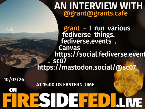A dark image. The background is unclear and blurry. On the foreground on the left there is a huge circle, inside of which a profile picture belonging to @grant@grants.cafe. On the other side, a bit lower in the frame we see a fediverse logo, but on fire. This is the logo of the Fireside Fedi show. In between those two elements a text is written. This text says:

AN INTERVIEW WITH
@grant@grants.cafe

grant - I run various fediverse things. fediverse.events . Canvas https://social.fediverse.events/@canvas . sc07 https://mastodon.social/@sc07

10/07/26
AT 15:00 US EASTERN TIME
ON
FIRESIDEFEDI.LIVE