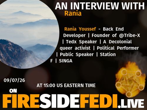 A dark image. The background is unclear and blurry. On the foreground on the left there is a huge circle, inside of which a profile picture belonging to Rania. On the other side, a bit lower in the frame we see a fediverse logo, but on fire. This is the logo of the Fireside Fedi show. In between those two elements a text is written. This text says:

AN INTERVIEW WITH
Rania

Rania Youssef - Back End Developer | Founder of @Tribe-X  | Tedx Speaker | A Decolonial queer activist | Political Performer | Public Speaker | Station F | SINGA

09/07/26
AT 15:00 US EASTERN TIME
ON
FIRESIDEFEDI.LIVE