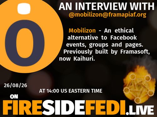 A dark image. The background is unclear and blurry. On the foreground on the left there is a huge circle, inside of which a profile picture belonging to @mobilizon@framapiaf.org. On the other side, a bit lower in the frame we see a fediverse logo, but on fire. This is the logo of the Fireside Fedi show. In between those two elements a text is written. This text says:

AN INTERVIEW WITH
@mobilizon@framapiaf.org

Mobilizon - An ethical alternative to Facebook events, groups and pages. Previously built by Framasoft,  now Kaihuri.

26/08/26
AT 14:00 US EASTERN TIME
ON
FIRESIDEFEDI.LIVE