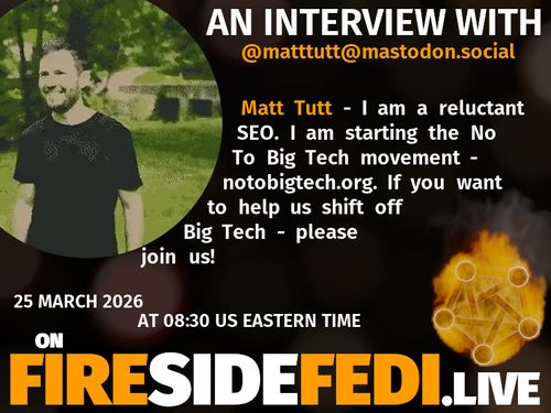 A dark image. The background is unclear and blurry. On the foreground on the left there is a huge circle, inside of which a profile picture belonging to @matttutt@mastodon.social. On the other side, a bit lower in the frame we see a fediverse logo, but on fire. This is the logo of the Fireside Fedi show. In between those two elements a text is written. This text says:

AN INTERVIEW WITH
@matttutt@mastodon.social

Matt Tutt - I am a reluctant SEO. I am starting the No To Big Tech movement - notobigtech.org. If you want to help us shift off Big Tech - please join us!

25 March 2026
AT 08:30 US EASTERN TIME
ON
FIRESIDEFEDI.LIVE
