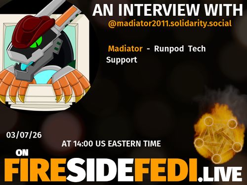 A dark image. The background is unclear and blurry. On the foreground on the left there is a huge circle, inside of which a profile picture belonging to @madiator2011.solidarity.social. On the other side, a bit lower in the frame we see a fediverse logo, but on fire. This is the logo of the Fireside Fedi show. In between those two elements a text is written. This text says:

AN INTERVIEW WITH
@madiator2011.solidarity.social

Madiator - Runpod Tech Support

03/07/26
AT 14:00 US EASTERN TIME
ON
FIRESIDEFEDI.LIVE
