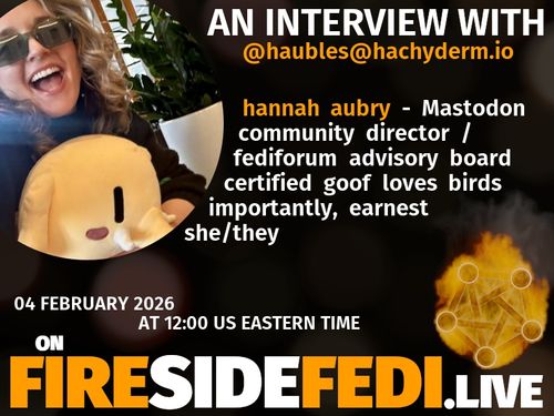 A dark image. The background is unclear and blurry. On the foreground on the left there is a huge circle, inside of which a profile picture belonging to @haubles@hachyderm.io. On the other side, a bit lower in the frame we see a fediverse logo, but on fire. This is the logo of the Fireside Fedi show. In between those two elements a text is written. This text says:

AN INTERVIEW WITH

@haubles@hachyderm.io

Unknown - Mastodon community director / fediforum advisory board  certified goof  loves birds  importantly, earnest  she/they

04 February 2026

AT 12:00 US EASTERN TIME
ON
FIRESIDEFEDI.LIVE