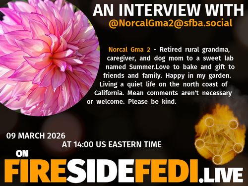 A dark image. The background is unclear and blurry. On the foreground on the left there is a huge circle, inside of which a profile picture belonging to @NorcalGma2@sfba.social. On the other side, a bit lower in the frame we see a fediverse logo, but on fire. This is the logo of the Fireside Fedi show. In between those two elements a text is written. This text says:

AN INTERVIEW WITH
@NorcalGma2@sfba.social

Norcal Gma 2 - Retired rural grandma, caregiver, and dog mom to a sweet lab named Summer.Love to bake and gift to friends and family. Happy in my garden. Living a quiet life on the north coast of California. Mean comments aren't necessary or welcome. Please be kind.

09 March 2026
AT 14:00 US EASTERN TIME
ON
FIRESIDEFEDI.LIVE