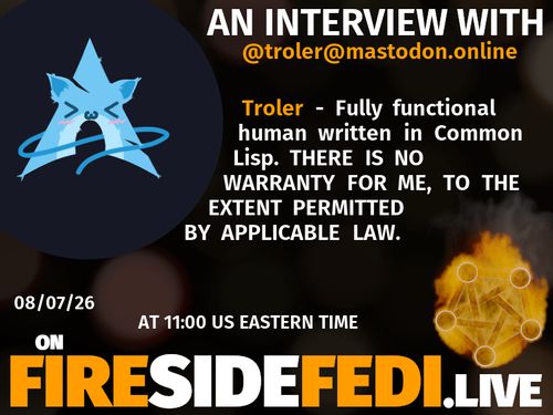 A dark image. The background is unclear and blurry. On the foreground on the left there is a huge circle, inside of which a profile picture belonging to @troler@mastodon.online. On the other side, a bit lower in the frame we see a fediverse logo, but on fire. This is the logo of the Fireside Fedi show. In between those two elements a text is written. This text says:

AN INTERVIEW WITH
@troler@mastodon.online

Troler - Fully functional human written in Common Lisp. THERE IS NO WARRANTY FOR ME, TO THE EXTENT PERMITTED BY APPLICABLE LAW.

08/07/26
AT 11:00 US EASTERN TIME
ON
FIRESIDEFEDI.LIVE