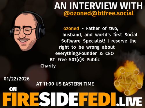 A dark image. The background is unclear and blurry. On the foreground on the left there is a huge circle, inside of which a profile picture belonging to @ozoned@btfree.social. On the other side, a bit lower in the frame we see a fediverse logo, but on fire. This is the logo of the Fireside Fedi show. In between those two elements a text is written. This text says:

AN INTERVIEW WITH
@ozoned@btfree.social

ozoned - Father of two, husband, and world's first Social Software Specialist!  I reserve the right to be wrong about everything.Founder & CEO BT Free 501(c)3 Public Charity

01/22/2026
AT 11:00 US EASTERN TIME
ON
FIRESIDEFEDI.LIVE