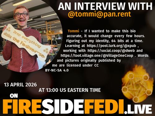 A dark image. The background is unclear and blurry. On the foreground on the left there is a huge circle, inside of which a profile picture belonging to @tommi@pan.rent. On the other side, a bit lower in the frame we see a fediverse logo, but on fire. This is the logo of the Fireside Fedi show. In between those two elements a text is written. This text says:

AN INTERVIEW WITH
@tommi@pan.rent

Tommi - If I wanted to make this bio accurate, it would change every few hours. Figuring out my identity, 64 bits at a time. Learning at https://post.lurk.org/@xpub , working with https://social.coop/@dweb and https://toot.village.one/@VillageOneCoop . Words and pictures originally published by me are licensed under CC BY-NC-SA 4.0

13 April 2026
AT 13:00 US EASTERN TIME
ON
FIRESIDEFEDI.LIVE