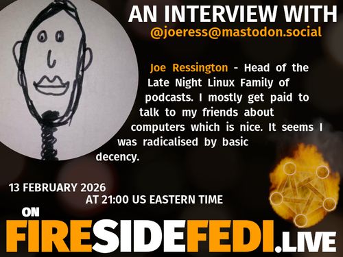 A dark image. The background is unclear and blurry. On the foreground on the left there is a huge circle, inside of which a profile picture belonging to @joeress@mastodon.social. On the other side, a bit lower in the frame we see a fediverse logo, but on fire. This is the logo of the Fireside Fedi show. In between those two elements a text is written. This text says:

AN INTERVIEW WITH
@joeress@mastodon.social

Joe Ressington - Head of the Late Night Linux Family of podcasts. I mostly get paid to talk to my friends about computers which is nice. It seems I was radicalised by basic decency.

13 February 2026
AT 21:00 US EASTERN TIME
ON
FIRESIDEFEDI.LIVE
