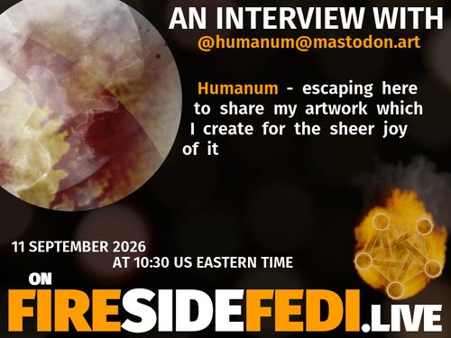 A dark image. The background is unclear and blurry. On the foreground on the left there is a huge circle, inside of which a profile picture belonging to @humanum@mastodon.art. On the other side, a bit lower in the frame we see a fediverse logo, but on fire. This is the logo of the Fireside Fedi show. In between those two elements a text is written. This text says:

AN INTERVIEW WITH
@humanum@mastodon.art

Humanum - escaping here to share my artwork which I create for the sheer joy of it 

11 September 2026
AT 10:30 US EASTERN TIME
ON
FIRESIDEFEDI.LIVE