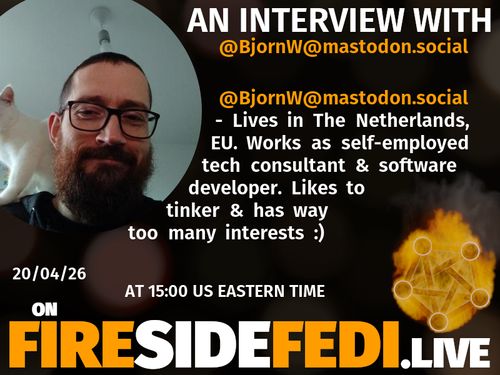 A dark image. The background is unclear and blurry. On the foreground on the left there is a huge circle, inside of which a profile picture belonging to @BjornW@mastodon.social. On the other side, a bit lower in the frame we see a fediverse logo, but on fire. This is the logo of the Fireside Fedi show. In between those two elements a text is written. This text says:

AN INTERVIEW WITH
@BjornW@mastodon.social

@BjornW@mastodon.social - Lives in The Netherlands, EU. Works as self-employed tech consultant & software developer. Likes to tinker & has way too many interests :) 

20/04/26
AT 15:00 US EASTERN TIME
ON
FIRESIDEFEDI.LIVE