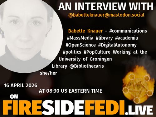 A dark image. The background is unclear and blurry. On the foreground on the left there is a huge circle, inside of which a profile picture belonging to @babetteknauer@mastodon.social. On the other side, a bit lower in the frame we see a fediverse logo, but on fire. This is the logo of the Fireside Fedi show. In between those two elements a text is written. This text says:

AN INTERVIEW WITH
@babetteknauer@mastodon.social

Babette Knauer - #communications #MassMedia #library #academia #OpenScience #DigitalAutonomy #politics #PopCulture Working at the University of Groningen Library @Bibliothecaris she/her

16 April 2026
AT 08:30 US EASTERN TIME
ON
FIRESIDEFEDI.LIVE