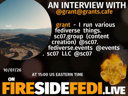 A dark image. The background is unclear and blurry. On the foreground on the left there is a huge circle, inside of which a profile picture belonging to @grant@grants.cafe. On the other side, a bit lower in the frame we see a fediverse logo, but on fire. This is the logo of the Fireside Fedi show. In between those two elements a text is written. This text says:

AN INTERVIEW WITH
@grant@grants.cafe

grant - I run various fediverse things.  sc07.group (content creation) @sc07. fediverse.events @events . sc07 LLC @sc07

10/07/26
AT 15:00 US EASTERN TIME
ON
FIRESIDEFEDI.LIVE