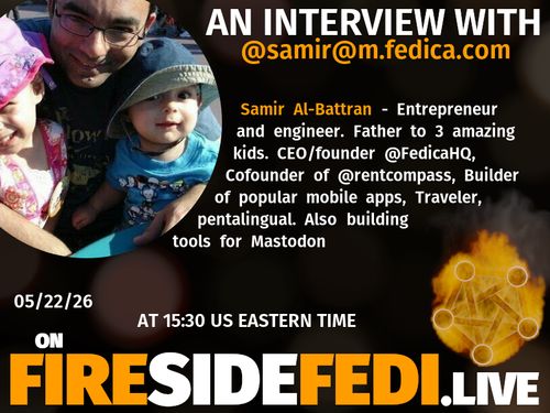 A dark image. The background is unclear and blurry. On the foreground on the left there is a huge circle, inside of which a profile picture belonging to @samir@m.fedica.com. On the other side, a bit lower in the frame we see a fediverse logo, but on fire. This is the logo of the Fireside Fedi show. In between those two elements a text is written. This text says:

AN INTERVIEW WITH
@samir@m.fedica.com

Samir Al-Battran - Entrepreneur and engineer. Father to 3 amazing kids. CEO/founder @FedicaHQ, Cofounder of @rentcompass, Builder of popular mobile apps, Traveler, pentalingual. Also building tools for Mastodon

05/22/26
AT 15:30 US EASTERN TIME
ON
FIRESIDEFEDI.LIVE