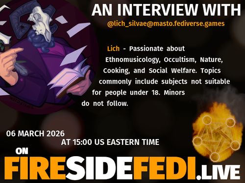 A dark image. The background is unclear and blurry. On the foreground on the left there is a huge circle, inside of which a profile picture belonging to @lich_silvae@masto.fediverse.games. On the other side, a bit lower in the frame we see a fediverse logo, but on fire. This is the logo of the Fireside Fedi show. In between those two elements a text is written. This text says:

AN INTERVIEW WITH
@lich_silvae@masto.fediverse.games

Lich - Passionate about Ethnomusicology, Occultism, Nature, Cooking, and Social Welfare. Topics commonly include subjects not suitable for people under 18.  Minors do not follow.

06 March 2026
AT 15:00 US EASTERN TIME
ON
FIRESIDEFEDI.LIVE