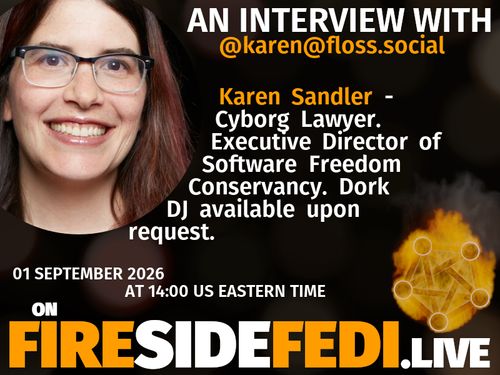 A dark image. The background is unclear and blurry. On the foreground on the left there is a huge circle, inside of which a profile picture belonging to @karen@floss.social. On the other side, a bit lower in the frame we see a fediverse logo, but on fire. This is the logo of the Fireside Fedi show. In between those two elements a text is written. This text says:

AN INTERVIEW WITH
@karen@floss.social

Karen Sandler - Cyborg Lawyer.  Executive Director of Software Freedom Conservancy.  Dork DJ available upon request. 

01 September 2026
AT 14:00 US EASTERN TIME
ON
FIRESIDEFEDI.LIVE