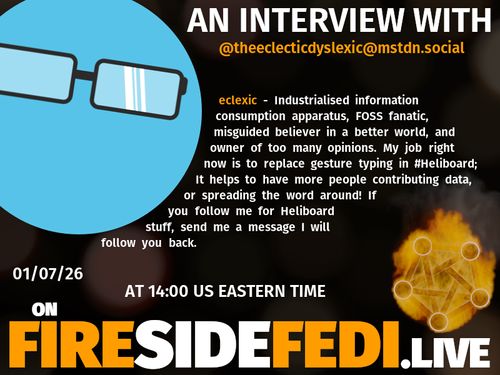 A dark image. The background is unclear and blurry. On the foreground on the left there is a huge circle, inside of which a profile picture belonging to @theeclecticdyslexic@mstdn.social. On the other side, a bit lower in the frame we see a fediverse logo, but on fire. This is the logo of the Fireside Fedi show. In between those two elements a text is written. This text says:

AN INTERVIEW WITH
@theeclecticdyslexic@mstdn.social

eclexic - Industrialised information consumption apparatus, FOSS fanatic, misguided believer in a better world, and owner of too many opinions.  My job right now is to replace gesture typing in #Heliboard; It helps to have more people contributing data, or spreading the word around!  If you follow me for Heliboard stuff, send me a message I will follow you back.

01/07/26
AT 14:00 US EASTERN TIME
ON
FIRESIDEFEDI.LIVE