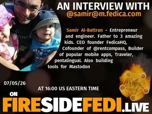 A dark image. The background is unclear and blurry. On the foreground on the left there is a huge circle, inside of which a profile picture belonging to @samir@m.fedica.com. On the other side, a bit lower in the frame we see a fediverse logo, but on fire. This is the logo of the Fireside Fedi show. In between those two elements a text is written. This text says:

AN INTERVIEW WITH
@samir@m.fedica.com

Samir Al-Battran - Entrepreneur and engineer. Father to 3 amazing kids. CEO founder FedicaHQ, Cofounder of @rentcompass, Builder of popular mobile apps, Traveler, pentalingual. Also building tools for Mastodon

07/05/26
AT 16:00 US EASTERN TIME
ON
FIRESIDEFEDI.LIVE