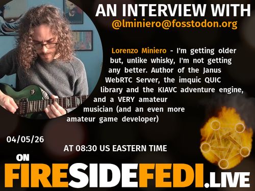 A dark image. The background is unclear and blurry. On the foreground on the left there is a huge circle, inside of which a profile picture belonging to @lminiero@fosstodon.org. On the other side, a bit lower in the frame we see a fediverse logo, but on fire. This is the logo of the Fireside Fedi show. In between those two elements a text is written. This text says:

AN INTERVIEW WITH
@lminiero@fosstodon.org

Lorenzo Miniero - I'm getting older but, unlike whisky, I'm not getting any better. Author of the Janus WebRTC Server, the imquic QUIC library and the KIAVC adventure engine, and a VERY amateur musician (and an even more amateur game developer)

04/05/26
AT 08:30 US EASTERN TIME
ON
FIRESIDEFEDI.LIVE