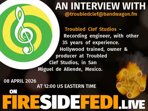 A dark image. The background is unclear and blurry. On the foreground on the left there is a huge circle, inside of which a profile picture belonging to @troubledclef@bandwagon.fm. On the other side, a bit lower in the frame we see a fediverse logo, but on fire. This is the logo of the Fireside Fedi show. In between those two elements a text is written. This text says:

AN INTERVIEW WITH
@troubledclef@bandwagon.fm

Troubled Clef Studios - Recording engineer, with other 35 years of experience.  Hollywood trained, owner & producer at Troubled Clef Studios, in San Miguel de Allende, Mexico.

08 April 2026
AT 12:00 US EASTERN TIME
ON
FIRESIDEFEDI.LIVE
