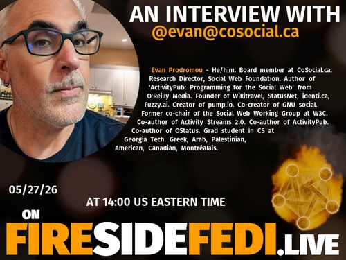 A dark image. The background is unclear and blurry. On the foreground on the left there is a huge circle, inside of which a profile picture belonging to @evan@cosocial.ca. On the other side, a bit lower in the frame we see a fediverse logo, but on fire. This is the logo of the Fireside Fedi show. In between those two elements a text is written. This text says:

AN INTERVIEW WITH
@evan@cosocial.ca

Evan Prodromou - He/him. Board member at CoSocial.ca. Research Director, Social Web Foundation.  Author of 'ActivityPub: Programming for the Social Web' from O'Reilly Media.  Founder of Wikitravel, StatusNet, identi.ca, Fuzzy.ai.  Creator of pump.io. Co-creator of GNU social.  Former co-chair of the Social Web Working Group at W3C. Co-author of Activity Streams 2.0. Co-author of ActivityPub. Co-author of OStatus.  Grad student in CS at Georgia Tech.  Greek, Arab, Palestinian, American, Canadian, Montréalais.

05/27/26
AT 14:00 US EASTERN TIME
ON
FIRESIDEFEDI.LIVE